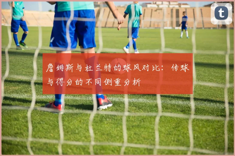 詹姆斯与杜兰特的球风对比：传球与得分的不同侧重分析