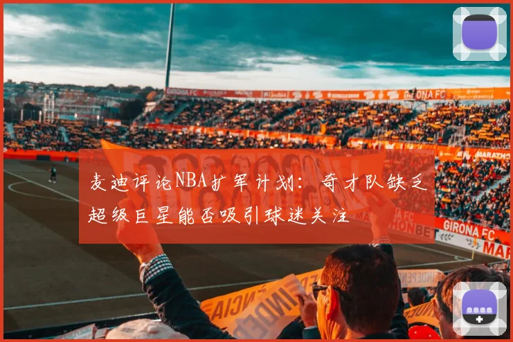 麦迪评论NBA扩军计划：奇才队缺乏超级巨星能否吸引球迷关注