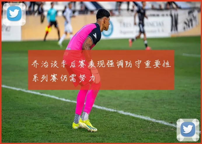 乔治谈季后赛表现强调防守重要性系列赛仍需努力