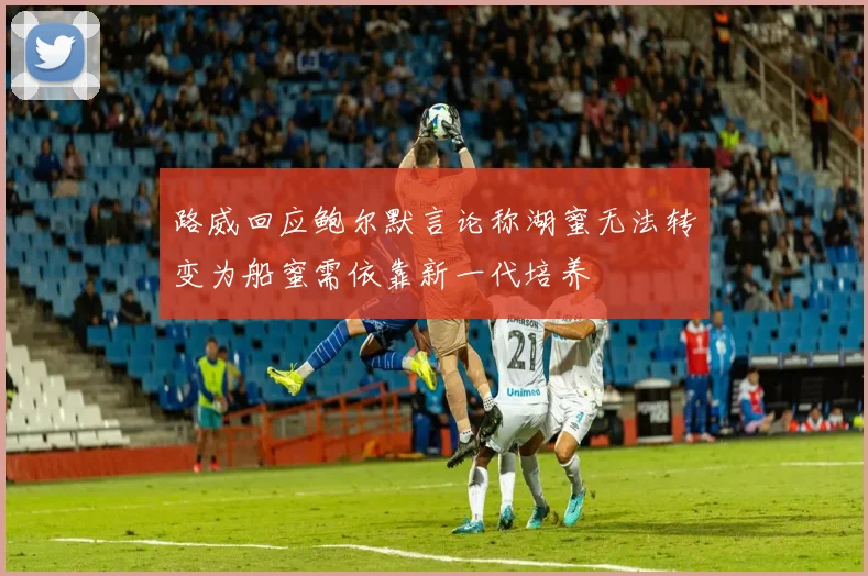 路威回应鲍尔默言论称湖蜜无法转变为船蜜需依靠新一代培养