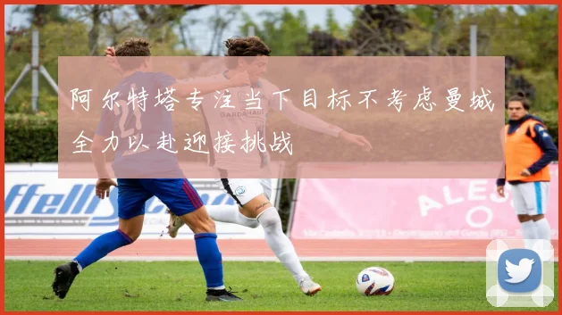 阿尔特塔专注当下目标不考虑曼城全力以赴迎接挑战