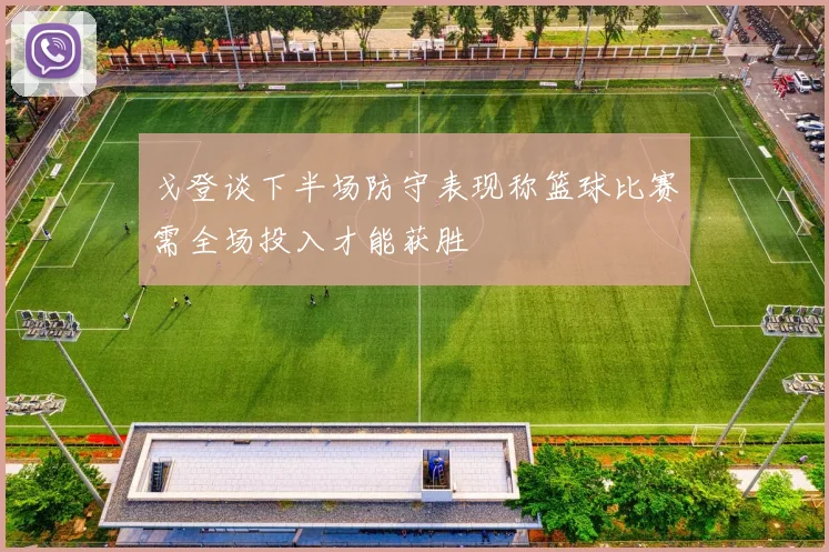 戈登谈下半场防守表现称篮球比赛需全场投入才能获胜