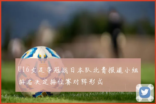 U16女足争冠战日本队北青报道小组排名决定排位赛对阵形式