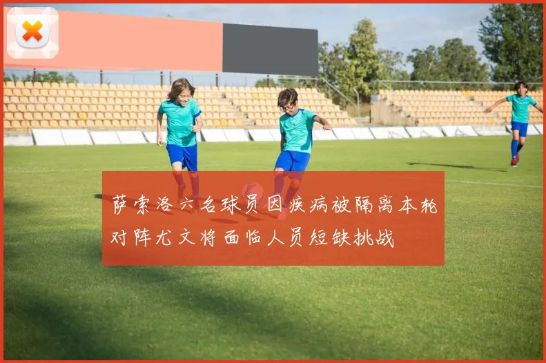 萨索洛六名球员因疾病被隔离本轮对阵尤文将面临人员短缺挑战