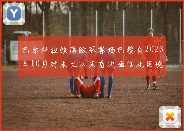巴尔科拉缺席欧冠赛场巴黎自2023年10月对米兰以来首次面临此困境
