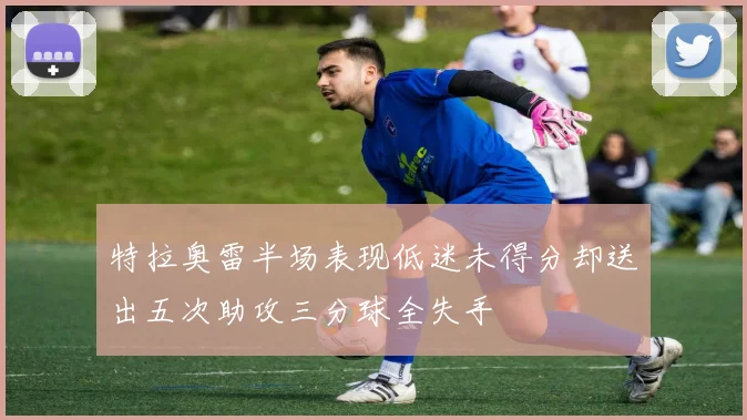 特拉奥雷半场表现低迷未得分却送出五次助攻三分球全失手