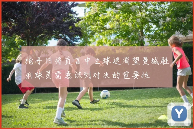 枪手旧将直言中立球迷渴望曼城胜利球员需意识到对决的重要性