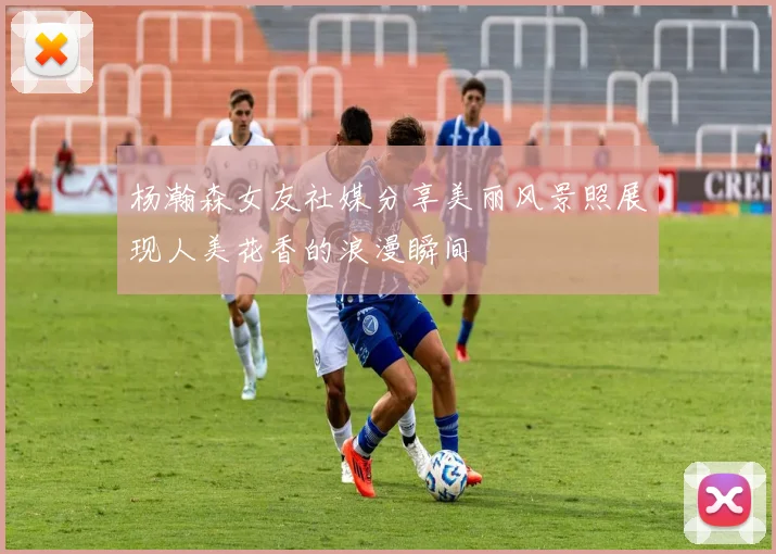 杨瀚森女友社媒分享美丽风景照展现人美花香的浪漫瞬间