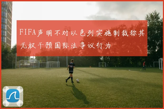 FIFA声明不对以色列实施制裁称其无权干预国际法争议行为