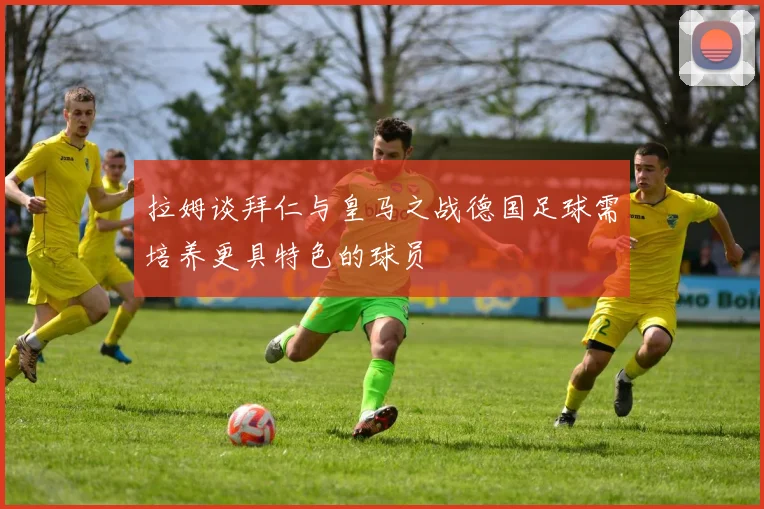 拉姆谈拜仁与皇马之战德国足球需培养更具特色的球员