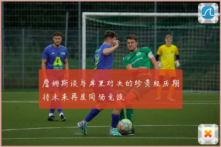 詹姆斯谈与库里对决的珍贵经历期待未来再度同场竞技