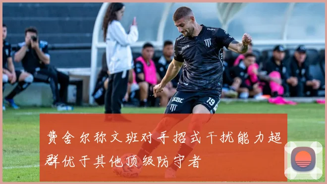 费舍尔称文班对手招式干扰能力超群优于其他顶级防守者