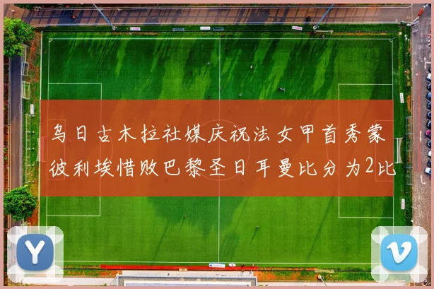乌日古木拉社媒庆祝法女甲首秀蒙彼利埃惜败巴黎圣日耳曼比分为2比3