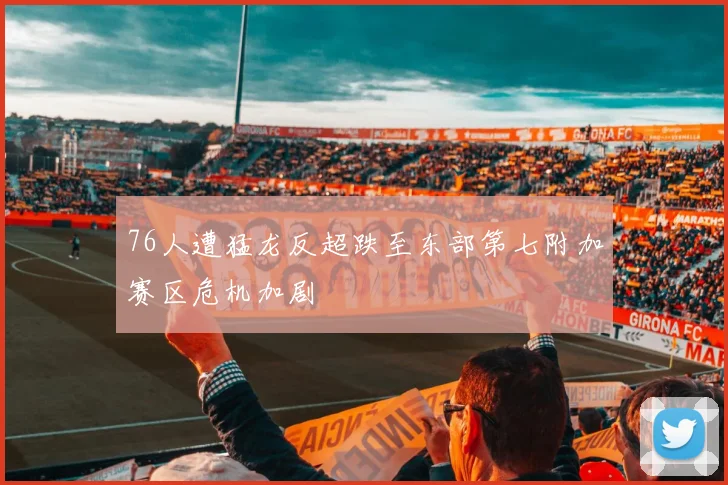 76人遭猛龙反超跌至东部第七附加赛区危机加剧