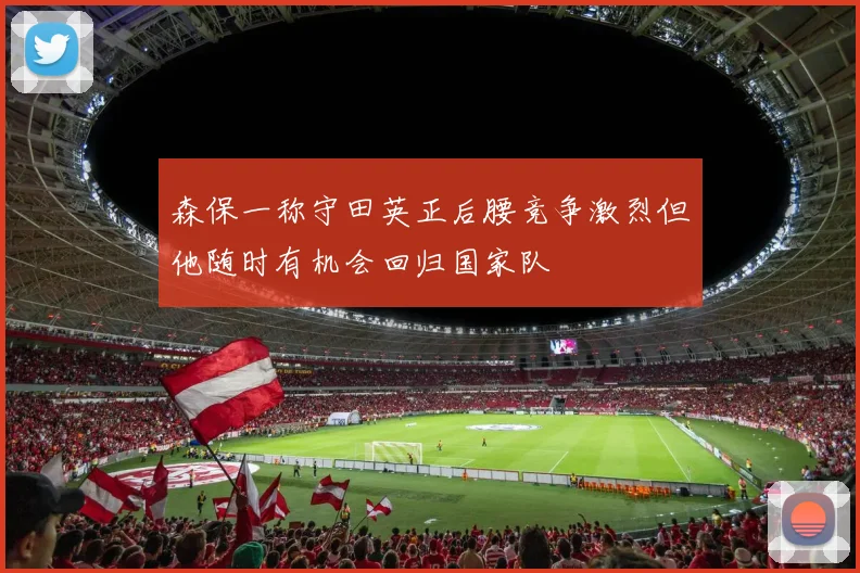 森保一称守田英正后腰竞争激烈但他随时有机会回归国家队