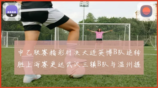 中乙联赛精彩对决大连英博B队逆转胜上海赛更达武汉三镇B队与温州握手言和