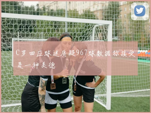 C罗回应球迷质疑967球数据称接受是一种美德
