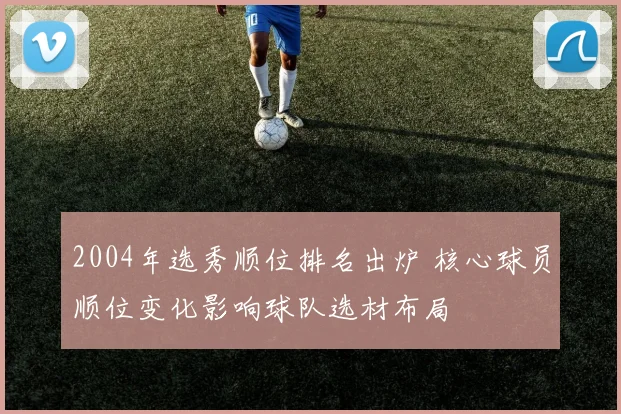 2004年选秀顺位排名出炉 核心球员顺位变化影响球队选材布局
